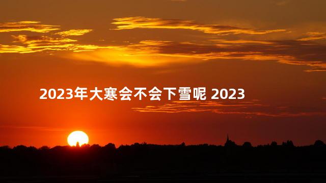 2023年大寒会不会下雪呢 2023年大寒是哪一天